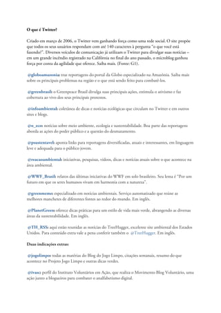 O que é Twitter?

Criado em março de 2006, o Twitter vem ganhando força como uma rede social. O site propõe
que todos os seus usuários respondam com até 140 caracteres à pergunta “o que você está
fazendo?”. Diversos veículos de comunicação já utilizam o Twitter para divulgar suas notícias –
em um grande incêndio registrado na Califórnia no final do ano passado, o microblog ganhou
força por conta da agilidade que oferece. Saiba mais. (Fonte: G1).

 @globoamazonia: traz reportagens do portal da Globo especializado na Amazônia. Saiba mais
sobre os principais problemas na região e o que está sendo feito para combatê-los.

 @greenbrasil: o Greenpeace Brasil divulga suas principais ações, estimula o ativismo e faz
cobertura ao vivo dos seus principais protestos.

 @infoambiental: coletânea de dicas e notícias ecológicas que circulam no Twitter e em outros
sites e blogs.

 @o_eco: notícias sobre meio ambiente, ecologia e sustentabilidade. Boa parte das reportagens
aborda as ações do poder público e a questão do desmatamento.

 @psustentavel: aponta links para reportagens diversificadas, atuais e interessantes, em linguagem
leve e adequada para o público jovem.

 @reacaoambiental: iniciativas, pesquisas, vídeos, dicas e notícias atuais sobre o que acontece na
área ambiental.

 @WWF_Brasil: relatos das últimas iniciativas do WWF em solo brasileiro. Seu lema é “Por um
futuro em que os seres humanos vivam em harmonia com a natureza”.

@greenmeme: especializado em notícias ambientais. Serviço automatizado que reúne as
melhores manchetes de diferentes fontes ao redor do mundo. Em inglês.

 @PlanetGreen: oferece dicas práticas para um estilo de vida mais verde, abrangendo as diversas
áreas da sustentabilidade. Em inglês.

@TH_RSS: aqui estão reunidas as notícias do TreeHugger, excelente site ambiental dos Estados
Unidos. Para conteúdo extra vale a pena conferir também o @TreeHugger. Em inglês.

Duas indicações extras:

 @jogolimpo: todas as matérias do Blog do Jogo Limpo, citações semanais, resumo do que
acontece no Projeto Jogo Limpo e outras dicas verdes.

 @ivasc: perfil do Instituto Voluntários em Ação, que realiza o Movimento Blog Voluntário, uma
ação junto a blogueiros para combater o analfabetismo digital.
 