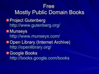 Free  Mostly Public Domain Books Project Gutenberg http://www.gutenberg.org/ Munseys http://www.munseys.com/ Open Library (Internet Archive) http://openlibrary.org/ Google Books http:// books.google.com /books 