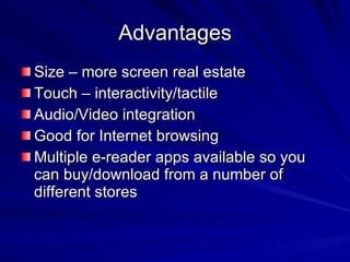 Advantages Size – more screen real estate Touch – interactivity/tactile Audio/Video integration Good for Internet browsing Multiple e-reader apps available so you can buy/download from a number of different stores 