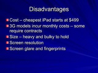 Disadvantages Cost – cheapest iPad starts at $499 3G models incur monthly costs – some require contracts Size – heavy and bulky to hold Screen resolution Screen glare and fingerprints 