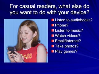 For casual readers, what else do you want to do with your device? Listen to audiobooks? Phone? Listen to music? Watch videos? Email/Internet? Take photos? Play games? 