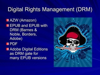 Digital Rights Management (DRM) AZW (Amazon) EPUB and EPUB with DRM (Barnes & Noble, Borders, Adobe) PDF Adobe Digital Editions as DRM gate for many EPUB versions 