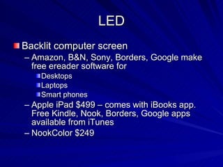 LED Backlit computer screen Amazon, B&N, Sony, Borders, Google make free ereader software for Desktops Laptops Smart phones Apple iPad $499 – comes with iBooks app. Free Kindle, Nook, Borders, Google apps available from iTunes NookColor $249 