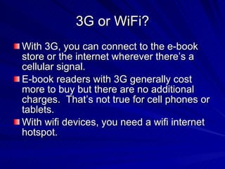 3G or WiFi? With 3G, you can connect to the e-book store or the internet wherever there’s a cellular signal. E-book readers with 3G generally cost more to buy but there are no additional charges.  That’s not true for cell phones or tablets. With wifi devices, you need a wifi internet hotspot. 