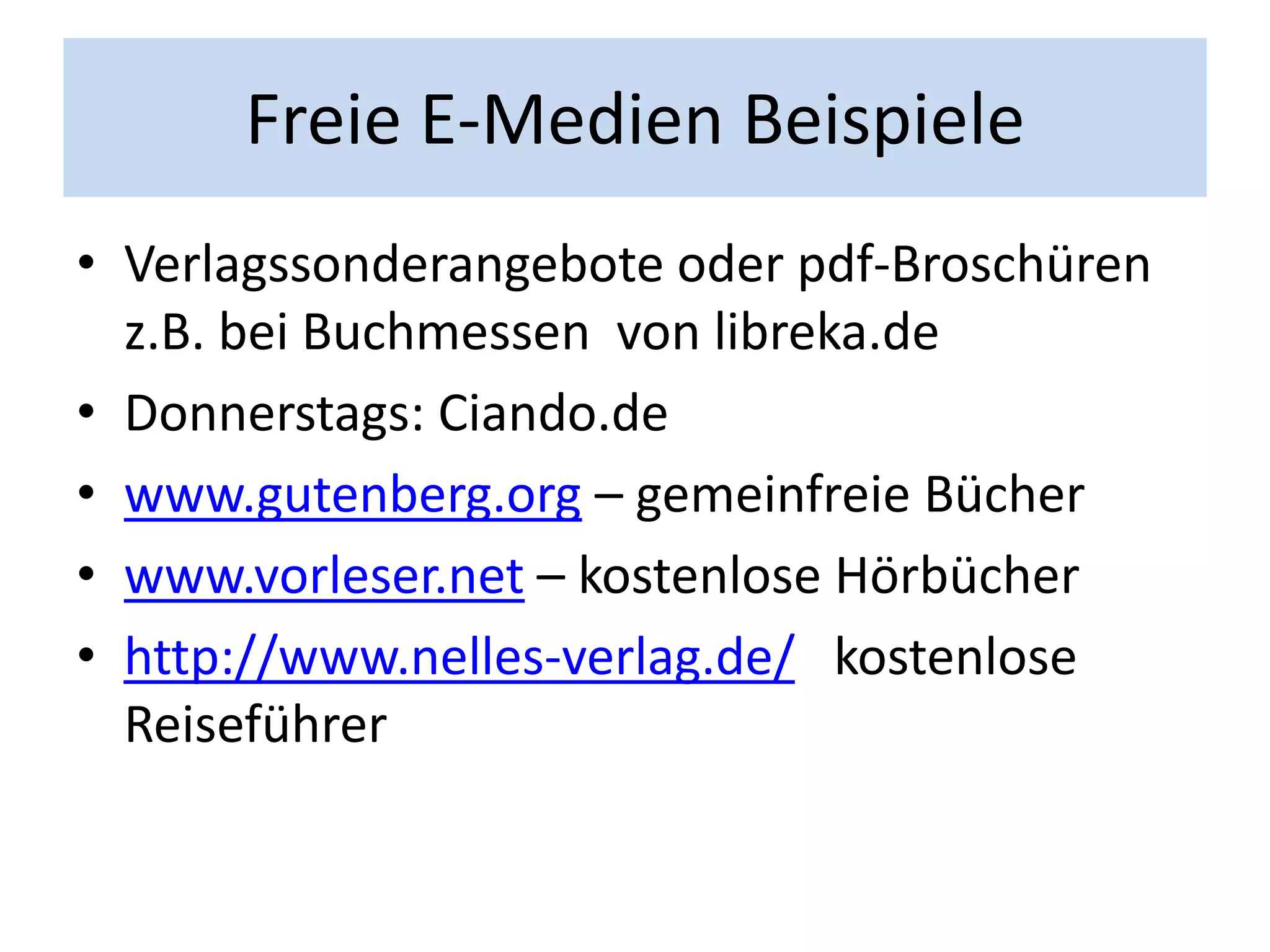 Freie E-Medien Beispiele
• Verlagssonderangebote oder pdf-Broschüren
  z.B. bei Buchmessen von libreka.de
• Donnerstags: Ciando.de
• www.gutenberg.org – gemeinfreie Bücher
• www.vorleser.net – kostenlose Hörbücher
• http://www.nelles-verlag.de/ kostenlose
  Reiseführer
 