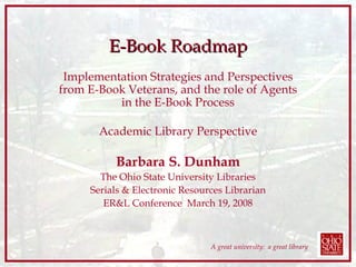 E-Book Roadmap Implementation Strategies and Perspectives from E-Book Veterans, and the role of Agents in the E-Book Process Academic Library Perspective Barbara S. Dunham The Ohio State University Libraries Serials & Electronic Resources Librarian ER&L Conference  March 19, 2008 