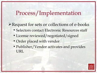 Process/Implementation Request for sets or collections of e-books Selectors contact Electronic Resources staff License reviewed/negotiated/signed Order placed with vendor Publisher/Vendor activates and provides URL 