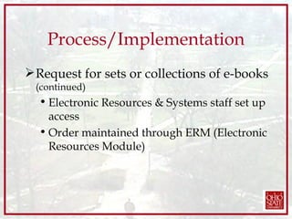 Process/Implementation Request for sets or collections of e-books  (continued) Electronic Resources & Systems staff set up access Order maintained through ERM (Electronic Resources Module) 