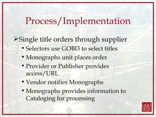 Process/Implementation Single title orders through supplier Selectors use GOBI3 to select titles Monographs unit places order Provider or Publisher provides access/URL  Vendor notifies Monographs  Monographs provides information to Cataloging for processing 