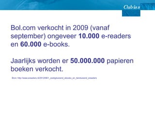 Bol.com verkocht in 2009 (vanaf september) ongeveer  10.000  e-readers en  60.000  e-books.  Jaarlijks worden er  50.000.000  papieren boeken verkocht. Bron: http://www.ereaders.nl/29120901_zestigduizend_ebooks_en_tienduizend_ereaders 