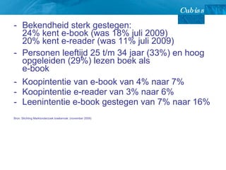 Bekendheid sterk gestegen:  24% kent e-book (was 18% juli 2009) 20% kent e-reader (was 11% juli 2009) Personen leeftijd 25 t/m 34 jaar (33%) en hoog opgeleiden (29%) lezen boek als  e-book Koopintentie van e-book van 4% naar 7% Koopintentie e-reader van 3% naar 6% Leenintentie e-book gestegen van 7% naar 16% Bron: Stichting Marktonderzoek boekenvak: (november 2009) 