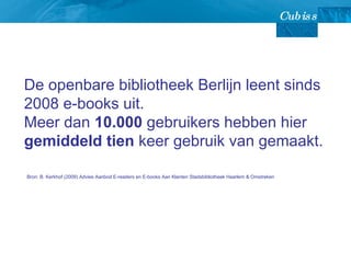 De openbare bibliotheek Berlijn leent sinds 2008 e-books uit.  Meer dan  10.000  gebruikers hebben hier  gemiddeld tien  keer gebruik van gemaakt.  Bron: B. Kerkhof (2009) Advies Aanbod E-readers en E-books Aan Klanten Stadsbibliotheek Haarlem & Omstreken  
