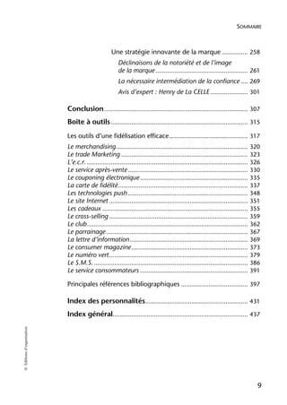SOMMAIRE



                                                    Une stratégie innovante de la marque ............... 258
                                                        Déclinaisons de la notoriété et de l’image
                                                        de la marque ...................................................... 261
                                                        La nécessaire intermédiation de la confiance .... 269
                                                        Avis d’expert : Henry de La CELLE ...................... 301

                            Conclusion .................................................................................... 307
                            Boîte à outils ................................................................................ 315
                            Les outils d’une fidélisation efficace .............................................. 317
                            Le merchandising ............................................................................. 320
                            Le trade Marketing .......................................................................... 323
                            L’e.c.r. .............................................................................................. 326
                            Le service après-vente ...................................................................... 330
                            Le couponing électronique ............................................................... 335
                            La carte de fidélité............................................................................ 337
                            Les technologies push ...................................................................... 348
                            Le site Internet ................................................................................. 351
                            Les cadeaux ..................................................................................... 355
                            Le cross-selling ............................................................................ 359
                            Le club .............................................................................................. 362
                            Le parrainage ................................................................................... 367
                            La lettre d’information ..................................................................... 369
                            Le consumer magazine .................................................................... 373
                            Le numéro vert ................................................................................. 379
                            Le S.M.S. .......................................................................................... 386
                            Le service consommateurs ............................................................... 391

                            Principales références bibliographiques ....................................... 397

                            Index des personnalités............................................................ 431
                            Index général............................................................................... 437
© Éditions d’organisation




                                                                                                                                     9
 