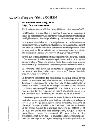 LA DÉMARCHE MARKETING DE LA FIDÉLISATION



                            Avis d’expert : Yaëlle COHEN
                                 Responsable Marketing, Alcea
                                 http://www.r-town.com
                                 Quelle est pour vous la définition de la fidélisation client aujourd’hui ?
                                 La fidélisation est aujourd’hui une stratégie à long terme, nécessaire à
                                 toutes les entreprises et visant à renforcer et développer une relation déjà
                                 privilégiée avec ces clients les plus fidèles, qui sont aussi les plus rentables.
                                 Un consommateur fidèle est un atout précieux, de nombreuses entre-
                                 prises recentrent leur stratégie sur la réactivité de leurs clients en créant
                                 des bases de données complètes permettant de développer des offres
                                 sur mesure et par là, de satisfaire des personnes qui seront a posteriori
                                 plus disposées à accepter une nouvelle offre, plus fréquemment…
                                 Investir sur certains clients n’est pas un phénomène nouveau et cela
                                 coûte souvent moins cher à une entreprise que d’attirer de nouveaux
                                 consommateurs. Ainsi, une clientèle fidèle devient vite un avantage
                                 concurrentiel qui récompense l’entreprise par une rentabilité accrue.
                                 La démarche fidélisatrice des entreprises a beaucoup évolué ces
                                 dernières années. Pour quelles raisons selon vous ? Pourquoi une telle
                                 prise en compte aujourd’hui ?
                                 La démarche fidélisatrice des entreprises a beaucoup évolué car les
                                 valeurs du consommateur elles-mêmes ont profondément changé.
                                 Tandis que certains marchés arrivent à maturité, la mondialisation a
                                 permis à d’autres secteurs de développer leur offre. La concurrence
                                 corollaire a alors multiplié les possibilités de choix pour les consom-
                                 mateurs. Ces derniers réagissent en faisant plus attention aux prix,
                                 aux services et sont par conséquent incités à être moins fidèles.
                                 L’alternative pour les entreprises est donc évidente. Il faut mener
                                 toutes les actions possibles pour fidéliser cette clientèle volage, à
                                 travers une offre qui soit en permanence différente, innovante et
                                 référente. Dans ces conditions, la fidélisation peut même devenir
© Éditions d’organisation




                                 un des enjeux majeurs de la stratégie marketing des entreprises et
                                 un outil de chiffre d’affaires incomparable, lorsque la donne
                                 géopolitique change brusquement. On peut citer à titre
                                 d’exemple, le fait qu’en 2003, la plupart des grands magasins pari-
                                 siens ont mis en place en urgence un programme de promotion et


                                                                                                              99
 