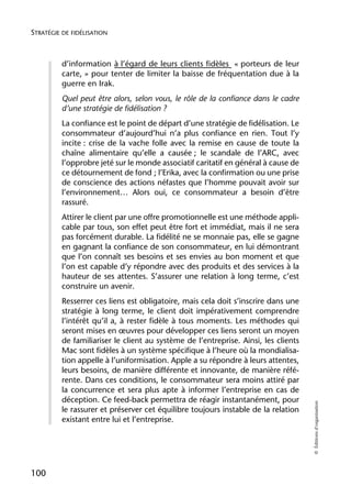 STRATÉGIE DE FIDÉLISATION



          d’information à l’égard de leurs clients fidèles « porteurs de leur
          carte, » pour tenter de limiter la baisse de fréquentation due à la
          guerre en Irak.
          Quel peut être alors, selon vous, le rôle de la confiance dans le cadre
          d’une stratégie de fidélisation ?
          La confiance est le point de départ d’une stratégie de fidélisation. Le
          consommateur d’aujourd’hui n’a plus confiance en rien. Tout l’y
          incite : crise de la vache folle avec la remise en cause de toute la
          chaîne alimentaire qu’elle a causée ; le scandale de l’ARC, avec
          l’opprobre jeté sur le monde associatif caritatif en général à cause de
          ce détournement de fond ; l’Erika, avec la confirmation ou une prise
          de conscience des actions néfastes que l’homme pouvait avoir sur
          l’environnement… Alors oui, ce consommateur a besoin d’être
          rassuré.
          Attirer le client par une offre promotionnelle est une méthode appli-
          cable par tous, son effet peut être fort et immédiat, mais il ne sera
          pas forcément durable. La fidélité ne se monnaie pas, elle se gagne
          en gagnant la confiance de son consommateur, en lui démontrant
          que l’on connaît ses besoins et ses envies au bon moment et que
          l’on est capable d’y répondre avec des produits et des services à la
          hauteur de ses attentes. S’assurer une relation à long terme, c’est
          construire un avenir.
          Resserrer ces liens est obligatoire, mais cela doit s’inscrire dans une
          stratégie à long terme, le client doit impérativement comprendre
          l’intérêt qu’il a, à rester fidèle à tous moments. Les méthodes qui
          seront mises en œuvres pour développer ces liens seront un moyen
          de familiariser le client au système de l’entreprise. Ainsi, les clients
          Mac sont fidèles à un système spécifique à l’heure où la mondialisa-
          tion appelle à l’uniformisation. Apple a su répondre à leurs attentes,
          leurs besoins, de manière différente et innovante, de manière réfé-
          rente. Dans ces conditions, le consommateur sera moins attiré par
          la concurrence et sera plus apte à informer l’entreprise en cas de
          déception. Ce feed-back permettra de réagir instantanément, pour
                                                                                     © Éditions d’organisation




          le rassurer et préserver cet équilibre toujours instable de la relation
          existant entre lui et l’entreprise.




100
 
