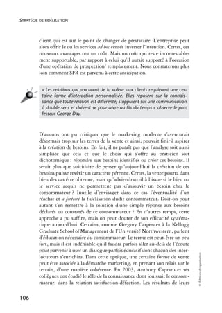 STRATÉGIE DE FIDÉLISATION



          client qui est sur le point de changer de prestataire. L’entreprise peut
          alors offrir le ou les services ad hoc censés inverser l’intention. Certes, ces
          nouveaux avantages ont un coût. Mais un coût qui reste incontestable-
          ment supportable, par rapport à celui qu’il aurait supporté à l’occasion
          d’une opération de prospection/ remplacement. Nous constaterons plus
          loin comment SFR est parvenu à cette anticipation.


           « Les relations qui procurent de la valeur aux clients requièrent une cer-
           taine forme d’interaction personnalisée. Elles reposent sur la connais-
           sance que toute relation est différente, s’appuient sur une communication
           à double sens et doivent se poursuivre au ﬁls du temps » observe le pro-
           fesseur George Day.



          D’aucuns ont pu critiquer que le marketing moderne s’aventurait
          désormais trop sur les terres de la vente et ainsi, pouvait finir à aspirer
          à la création de besoins. En fait, il ne paraît pas que l’analyse soit aussi
          simpliste que cela et que le choix qui s’offre au praticien soit
          dichotomique : répondre aux besoins identifiés ou créer ces besoins. Il
          serait plus que suicidaire de penser qu’aujourd’hui la création de ces
          besoins puisse revêtir un caractère pérenne. Certes, la vente pourra dans
          bien des cas être obtenue, mais qu’adviendra-t-il à l’issue si le bien ou
          le service acquis ne permettent pas d’assouvir un besoin chez le
          consommateur ? Inutile d’envisager dans ce cas l’éventualité d’un
          réachat et a fortiori la fidélisation dudit consommateur. Doit-on pour
          autant s’en remettre à la solution d’une simple réponse aux besoins
          déclarés ou constatés de ce consommateur ? En d’autres temps, cette
          approche a pu suffire, mais on peut douter de son efficacité systéma-
          tique aujourd’hui. Certains, comme Gregory Carpenter à la Kellogg
          Graduate School of Management de l’Université Northwestern, parlent
          d’éducation nécessaire du consommateur. Le terme est peut-être un peu
          fort, mais il est indéniable qu’il faudra parfois aller au-delà de l’écoute
          pour parvenir à user un dialogue parfois éducatif dont chacun des inter-
                                                                                            © Éditions d’organisation




          locuteurs s’enrichira. Dans cette optique, une certaine forme de vente
          peut être associée à la démarche marketing, en prenant son relais sur le
          terrain, d’une manière cohérente. En 2003, Anthony Capraro et ses
          collègues ont étudié le rôle de la connaissance dont jouissait le consom-
          mateur, dans la relation satisfaction-défection. Les résultats de leurs

106
 
