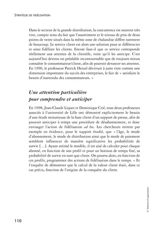 STRATÉGIE DE FIDÉLISATION



          Dans le secteur de la grande distribution, la concurrence est souvent très
          vive, compte tenu du fait que l’assortiment et le niveau de prix de deux
          points de vente situés dans la même zone de chalandise diffère rarement
          de beaucoup. Le service client est alors une solution pour se différencier
          et ainsi fidéliser les clients. Encore faut-il que ce service corresponde
          réellement aux attentes de la clientèle, voire qu’il les anticipe. C’est
          aujourd’hui devenu un préalable incontournable que de toujours mieux
          connaître le consommateur/client, afin de pouvoir devancer ses attentes.
          En 1996, le professeur Patrick Hetzel décrivait à juste titre comme une
          dimension importante du succès des entreprises, le fait de « satisfaire le
          besoin d’inattendu des consommateurs. »


          Une attention particulière
          pour comprendre et anticiper
          En 1998, Jean-Claude Liquet et Dominique Crié, tous deux professeurs
          associés à l’université de Lille ont démontré explicitement le besoin
          d’une étude minutieuse de la base client d’un support de presse, afin de
          pouvoir anticiper à temps une procédure de désabonnement, et donc
          envisager l’action de fidélisation ad hoc. Les chercheurs mirent par
          exemple en évidence, pour le support étudié, que « l’âge, le mode
          d’abonnement, le mode de distribution ainsi que le mode de paiement
          semblent influencer de manière significative les probabilités de
          survie […]. Ayant estimé le modèle, il est aisé de calculer pour chaque
          abonné, en fonction de son profil et pour un horizon de temps fixé, sa
          probabilité de survie en tant que client. On pourra alors, en fonction de
          ces profils, programmer des actions de fidélisation dans le temps. » Et
          l’enquête de démontrer que le calcul de la valeur client était, dans ce
          cas précis, fonction de l’origine de la conquête du client.
                                                                                       © Éditions d’organisation




110
 