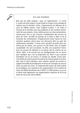 STRATÉGIE DE FIDÉLISATION




                                    Le cas Leclerc
            Bien que de taille modeste – pour un hypermarché – le centre
            E. Leclerc de Saint-Isidore n’a pas hésité à se doter d’une chargée de
            relation avec la clientèle. Certes, l’hypermarché est diffuseur de la
            carte de fidélité maison, mais l’objectif numéro 1 est d’être à
            l’écoute de la clientèle, pour des problèmes et des souhaits directe-
            ment liés aux produits, à leur référencement ou à leur présentation,
            comme pour tout ce qui concerne l’amélioration des services au
            point de vente. Au-delà du principe de la boîte à idées et de la
            remontée des réclamations, (l’hypermarché réunit toutes les trois
            semaines quelques clients pour une discussion libre au sujet des
            améliorations possibles. Il existe ainsi quantité de petits plus qui,
            relevés par les clients, ont souvent un coût limité, mais un impact
            considérable s’ils sont concrétisés. En effet, non seulement l’entre-
            prise est assurée de répondre à un besoin réel de certains de ces
            clients. Mais, si de surcroît tout est intelligemment mis en œuvre
            pour expliquer que c’est la proposition du client X qui a permis
            d’améliorer tel ou tel service, le résultat est double. D’une part,
            l’ensemble des clients prend conscience de l’écoute portée à la clien-
            tèle, mais le client initiateur, ainsi valorisé, devient de surcroît un
            support favorable de prosélytisme en faveur de l’enseigne ou tout au
            moins du point de vente. Et l’hypermarché Leclerc de Saint-Isidore
            de revendiquer non seulement une augmentation d’un nombre de
            cartes de fidélité distribuées (de 6 000 à 15 000 porteurs en un an
            et demi) mais également une augmentation moyenne de 20 % du
            ticket de caisse des clients fidèles.
                                                                                      © Éditions d’organisation




112
 