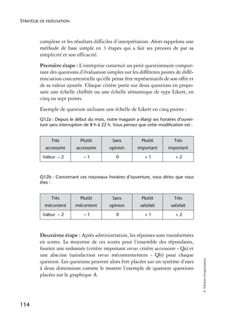 STRATÉGIE DE FIDÉLISATION



          complexe et les résultats difficiles d’interprétation. Alors rappelons une
          méthode de base simple en 3 étapes qui a fait ses preuves de par sa
          simplicité et son efficacité.
          Première étape : L’entreprise construit un petit questionnaire compor-
          tant des questions d’évaluation simples sur les différents points de diffé-
          renciation concurrentielle qu’elle pense être représentatifs de son offre et
          de sa valeur ajoutée. Chaque critère porte sur deux questions en propo-
          sant une échelle chiffrée ou une échelle sémantique de type Likert, en
          cinq ou sept points.
          Exemple de question utilisant une échelle de Likert en cinq points :
          Q12a : Depuis le début du mois, notre magasin a élargi ses horaires d’ouver-
          ture sans interruption de 8 h à 22 h. Vous pensez que cette modification est :


               Très           Plutôt          Sans           Plutôt           Très
            accessoire      accessoire       opinion       important       important

           Valeur – 2           –1              0              +1             +2



          Q12b : Concernant ces nouveaux horaires d’ouverture, vous diriez que vous
          êtes :


               Très           Plutôt          Sans           Plutôt           Très
            mécontent       mécontent        opinion        satisfait       satisfait

           Valeur – 2           –1              0              +1             +2



          Deuxième étape : Après administration, les réponses sont transformées
          en scores. La moyenne de ces scores pour l’ensemble des répondants,
          fournit une ordonnée (critère important versus critère accessoire - Qa) et
          une abscisse (satisfaction versus mécontentement - Qb) pour chaque
                                                                                           © Éditions d’organisation




          question. Les questions peuvent alors être placées sur un système d’axes
          à deux dimensions comme le montre l’exemple de quatorze questions
          placées sur le graphique A.




114
 