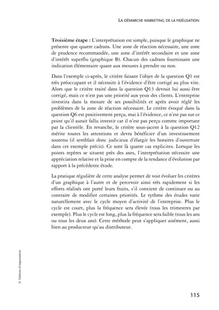 LA DÉMARCHE MARKETING DE LA FIDÉLISATION



                            Troisième étape : L’interprétation est simple, puisque le graphique ne
                            présente que quatre cadrans. Une zone de réaction nécessaire, une zone
                            de prudence recommandée, une zone d’intérêt secondaire et une zone
                            d’intérêt superflu (graphique B). Chacun des cadrans fournissant une
                            indication élémentaire quant aux mesures à prendre ou non.
                            Dans l’exemple ci-après, le critère faisant l’objet de la question Q1 est
                            très préoccupant et il nécessite à l’évidence d’être corrigé au plus vite.
                            Alors que le critère traité dans la question Q13 devrait lui aussi être
                            corrigé, mais ce n’est pas une priorité aux yeux des clients. L’entreprise
                            investira dans la mesure de ses possibilités et après avoir réglé les
                            problèmes de la zone de réaction nécessaire. Le critère évoqué dans la
                            question Q6 est positivement perçu, mai à l’évidence, ce n’est pas sur ce
                            point qu’il aurait fallu investir car il n’est pas perçu comme important
                            par la clientèle. En revanche, le critère sous-jacent à la question Q12
                            mérite toutes les attentions et devra bénéficier d’un investissement
                            soutenu (il semblait donc judicieux d’élargir les horaires d’ouverture
                            dans cet exemple précis). Ce sont là quatre cas explicites. Lorsque les
                            points repères se situent près des axes, l’interprétation nécessite une
                            appréciation relative et la prise en compte de la tendance d’évolution par
                            rapport à la précédente étude.
                            La pratique régulière de cette analyse permet de voir évoluer les critères
                            d’un graphique à l’autre et de percevoir ainsi très rapidement si les
                            efforts réalisés ont porté leurs fruits, s’il convient de continuer ou au
                            contraire de modifier certaines priorités. Le rythme des études varie
                            naturellement avec le cycle moyen d’activité de l’entreprise. Plus le
                            cycle est court, plus la fréquence sera élevée (tous les trimestres par
                            exemple). Plus le cycle est long, plus la fréquence sera faible (tous les ans
                            ou tous les deux ans). Cette méthode peut s’appliquer aisément, aussi
                            bien au producteur qu’au distributeur.
© Éditions d’organisation




                                                                                                    115
 