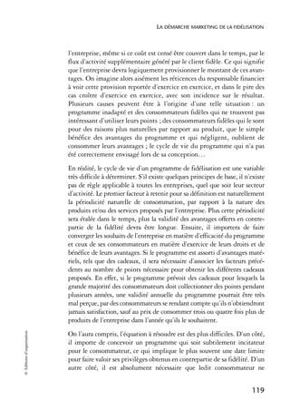 LA DÉMARCHE MARKETING DE LA FIDÉLISATION



                            l’entreprise, même si ce coût est censé être couvert dans le temps, par le
                            flux d’activité supplémentaire généré par le client fidèle. Ce qui signifie
                            que l’entreprise devra logiquement provisionner le montant de ces avan-
                            tages. On imagine alors aisément les réticences du responsable financier
                            à voir cette provision reportée d’exercice en exercice, et dans le pire des
                            cas croître d’exercice en exercice, avec son incidence sur le résultat.
                            Plusieurs causes peuvent être à l’origine d’une telle situation : un
                            programme inadapté et des consommateurs fidèles qui ne trouvent pas
                            intéressant d’utiliser leurs points ; des consommateurs fidèles qui le sont
                            pour des raisons plus naturelles par rapport au produit, que le simple
                            bénéfice des avantages du programme et qui négligent, oublient de
                            consommer leurs avantages ; le cycle de vie du programme qui n’a pas
                            été correctement envisagé lors de sa conception…
                            En réalité, le cycle de vie d’un programme de fidélisation est une variable
                            très difficile à déterminer. S’il existe quelques principes de base, il n’existe
                            pas de règle applicable à toutes les entreprises, quel que soit leur secteur
                            d’activité. Le premier facteur à retenir pour sa définition est naturellement
                            la périodicité naturelle de consommation, par rapport à la nature des
                            produits et/ou des services proposés par l’entreprise. Plus cette périodicité
                            sera étalée dans le temps, plus la validité des avantages offerts en contre-
                            partie de la fidélité devra être longue. Ensuite, il importera de faire
                            converger les souhaits de l’entreprise en matière d’efficacité du programme
                            et ceux de ses consommateurs en matière d’exercice de leurs droits et de
                            bénéfice de leurs avantages. Si le programme est assorti d’avantages maté-
                            riels, tels que des cadeaux, il sera nécessaire d’associer les facteurs précé-
                            dents au nombre de points nécessaire pour obtenir les différents cadeaux
                            proposés. En effet, si le programme prévoit des cadeaux pour lesquels la
                            grande majorité des consommateurs doit collectionner des points pendant
                            plusieurs années, une validité annuelle du programme pourrait être très
                            mal perçue, par des consommateurs se rendant compte qu’ils n’obtiendront
                            jamais satisfaction, sauf au prix de consommer trois ou quatre fois plus de
                            produits de l’entreprise dans l’année qu’ils le souhaitent.
© Éditions d’organisation




                            On l’aura compris, l’équation à résoudre est des plus difficiles. D’un côté,
                            il importe de concevoir un programme qui soit subtilement incitateur
                            pour le consommateur, ce qui implique le plus souvent une date limite
                            pour faire valoir ses privilèges obtenus en contrepartie de sa fidélité. D’un
                            autre côté, il est absolument nécessaire que ledit consommateur ne


                                                                                                      119
 