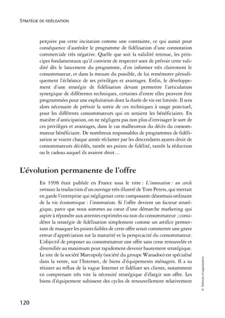 STRATÉGIE DE FIDÉLISATION



          perçoive pas cette incitation comme une contrainte, ce qui aurait pour
          conséquence d’auréoler le programme de fidélisation d’une connotation
          commerciale très négative. Quelle que soit la validité retenue, les prin-
          cipes fondamentaux qu’il convient de respecter sont de prévoir cette vali-
          dité dès le lancement du programme, d’en informer très clairement le
          consommateur, et dans la mesure du possible, de lui remémorer périodi-
          quement l’échéance de ses privilèges et avantages. Enfin, le développe-
          ment d’une stratégie de fidélisation devant permettre l’articulation
          synergique de différentes techniques, certaines d’entre elles peuvent être
          programmées pour une exploitation dont la durée de vie est limitée. Il sera
          alors nécessaire de prévoir la sortie de ces techniques à usage ponctuel,
          pour les différents consommateurs qui en seraient les bénéficiaires. En
          matière d’anticipation, on ne négligera pas non plus d’envisager le sort de
          ces privilèges et avantages, dans le cas malheureux du décès du consom-
          mateur bénéficiaire. De nombreux responsables de programmes de fidéli-
          sation se voient chaque année réclamer par les descendants ayants droit de
          consommateurs décédés, tantôt ses points de fidélité, tantôt la réduction
          ou le cadeau auquel ils avaient droit…


L’évolution permanente de l’offre
          En 1998 était publiée en France sous le titre : L’innovation : un cercle
          vertueux la traduction d’un ouvrage très illustré de Tom Peters, qui mettait
          en garde l’entreprise qui négligerait cette composante désormais ordinaire
          de la vie économique : l’innovation. Si l’offre devient un facteur straté-
          gique, parce que nous sommes au cœur d’une démarche marketing qui
          aspire à répondre aux attentes exprimées ou non du consommateur ; consi-
          dérer la stratégie de fidélisation simplement comme un artifice permet-
          tant de masquer les points faibles de cette offre serait commettre une grave
          erreur d’appréciation sur la maturité et la perspicacité du consommateur.
          L’objectif de proposer au consommateur une offre sans cesse renouvelée et
          diversifiée au maximum peut rapidement devenir hautement stratégique.
          Le site de la société Marcopoly (société du groupe Wanadoo) est spécialisé
                                                                                         © Éditions d’organisation




          dans la vente, sur l’Internet, de biens d’équipements ménagers. Il a su
          résister au reflux de la vague Internet et fidéliser ses clients, notamment
          en comprenant très vite la nécessité stratégique d’élargir son offre. Les
          biens d’équipement subissent des cycles de renouvellement relativement


120
 