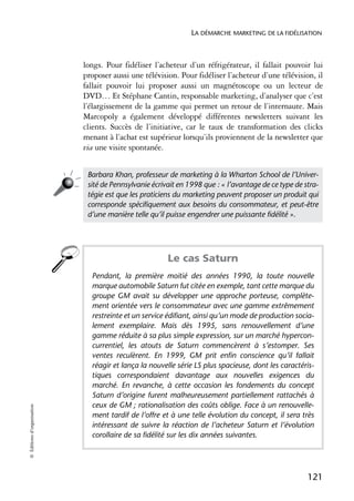 LA DÉMARCHE MARKETING DE LA FIDÉLISATION



                            longs. Pour fidéliser l’acheteur d’un réfrigérateur, il fallait pouvoir lui
                            proposer aussi une télévision. Pour fidéliser l’acheteur d’une télévision, il
                            fallait pouvoir lui proposer aussi un magnétoscope ou un lecteur de
                            DVD… Et Stéphane Cantin, responsable marketing, d’analyser que c’est
                            l’élargissement de la gamme qui permet un retour de l’internaute. Mais
                            Marcopoly a également développé différentes newsletters suivant les
                            clients. Succès de l’initiative, car le taux de transformation des clicks
                            menant à l’achat est supérieur lorsqu’ils proviennent de la newsletter que
                            via une visite spontanée.


                             Barbara Khan, professeur de marketing à la Wharton School de l’Univer-
                             sité de Pennsylvanie écrivait en 1998 que : « l’avantage de ce type de stra-
                             tégie est que les praticiens du marketing peuvent proposer un produit qui
                             corresponde spécifiquement aux besoins du consommateur, et peut-être
                             d’une manière telle qu’il puisse engendrer une puissante fidélité ».




                                                       Le cas Saturn
                              Pendant, la première moitié des années 1990, la toute nouvelle
                              marque automobile Saturn fut citée en exemple, tant cette marque du
                              groupe GM avait su développer une approche porteuse, complète-
                              ment orientée vers le consommateur avec une gamme extrêmement
                              restreinte et un service édifiant, ainsi qu’un mode de production socia-
                              lement exemplaire. Mais dès 1995, sans renouvellement d’une
                              gamme réduite à sa plus simple expression, sur un marché hypercon-
                              currentiel, les atouts de Saturn commencèrent à s’estomper. Ses
                              ventes reculèrent. En 1999, GM prit enfin conscience qu’il fallait
                              réagir et lança la nouvelle série LS plus spacieuse, dont les caractéris-
                              tiques correspondaient davantage aux nouvelles exigences du
                              marché. En revanche, à cette occasion les fondements du concept
                              Saturn d’origine furent malheureusement partiellement rattachés à
                              ceux de GM ; rationalisation des coûts oblige. Face à un renouvelle-
© Éditions d’organisation




                              ment tardif de l’offre et à une telle évolution du concept, il sera très
                              intéressant de suivre la réaction de l’acheteur Saturn et l’évolution
                              corollaire de sa fidélité sur les dix années suivantes.




                                                                                                     121
 