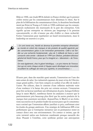 STRATÉGIE DE FIDÉLISATION



          Déjà en 1996, une étude BVA réalisée en France révélait que le premier
          critère retenu par les consommateurs était désormais le choix. Sur le
          plan de la fidélisation du consommateur/client, le deuxième benchmark
          mené par Ernst & Young et C-link en 1998 confirmait que les consom-
          mateurs souhaitaient des nouveautés de la part des entreprises. Cela
          signifie qu’une entreprise ne résistera pas longtemps à la pression
          concurrentielle, si elle n’innove pas afin d’offrir ce choix recherché.
          Certes l’innovation peut représenter un lourd investissement, mais le
          leadership est souvent à ce prix.


           « En cent trente ans, Nestlé est devenue la première entreprise alimentaire
           au monde en créant des marques et des produits de qualité appréciés par
           des consommateurs grâce à une innovation permanente. Celle-ci est fon-
           dée sur une recherche fondamentale : plus de 3 milliards de francs y sont
           consacrés cette année » déclarait en 1999 Lars Olofson, président-directeur
           général de Nestlé France, pour qui il a imaginé un « laboratoire » de l’inno-
           vation.
           On note également, chez le géant helvétique, « un prix interne de l’innova-
           tion qui est remis chaque année à l’équipe ayant développé une innovation
           recueillant les suffrages de notre jury suprême, le consommateur. »



          D’autre part, dans des marchés quasi saturés, l’innovation est l’une des
          rares armes de salut. Les industriels japonais du jouet et/ou de l’électro-
          nique grand public, l’ont bien compris en surfant d’un effet de mode à
          l’autre. Par ailleurs, dans le contexte d’une inflation maîtrisée voire
          d’une tendance à la baisse des prix sur certains secteurs, l’innovation
          peut être un facteur justifiant une réévaluation du prix. Lorsque Gillette
          lança le rasoir Mach3, nombreux furent les analystes à avancer que le
          positionnement prix beaucoup plus élevé que les autres produits de la
          marque était purement suicidaire. Aujourd’hui, le Mach3 et ses évolu-
          tions successives est le produit leader du secteur parce que le consomma-
          teur a estimé que l’innovation offerte justifiait ce prix, confirmant ainsi
                                                                                           © Éditions d’organisation




          les études du groupe américain. Une stratégie de fidélisation EPL n’est
          performante que si l’entreprise initiatrice sait en permanence rester en
          contact direct avec son environnement. Un contact si intime, que de
          cette intimité naîtra une évolution coordonnée presque naturelle des
          deux. Poussée à l’extrême, cette symbiose permet une anticipation


122
 