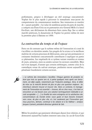 LA DÉMARCHE MARKETING DE LA FIDÉLISATION



                            performante, propice à développer un réel avantage concurrentiel.
                            Yoplait fut le plus rapide à percevoir le nomadisme sous-jacent du
                            comportement du consommateur moderne. Son innovation en matière
                            de « yaourt portable » lui valut de nombreux points de parts de marché,
                            y compris aux États-Unis ou en partenariat avec General Mills il a lancé
                            Go-Gurt, une déclinaison du désormais bien connu Zap. Sur ce même
                            marché américain, le dynamisme de Yoplait lui permit même de ravir
                            la première place à Danone en 1999.


                            La contraction du temps et de l’espace
                            Force est de constater que le rythme même de l’innovation n’a cessé de
                            s’accélérer ces dernières années. Les progrès de la science et la meilleure
                            maîtrise de certains processus de fabrication, ainsi qu’une permanente et
                            croissante émulation concurrentielle contribuent à expliquer en partie
                            ce phénomène. Les impératifs de ce rythme variant toutefois en termes
                            de jours, semaines, mois ou années suivant les secteurs considérés. Mais
                            nul n’est épargné, d’autant que certains stéréotypes, comme celui de la
                            contrefaçon venue du sud-est asiatique, perdurent encore aujourd’hui,
                            pénalisant lourdement certains secteurs.


                             « Le rythme des innovations s’accélère. Chaque gamme de produits ne
                             dure que trois ou quatre ans et, à peine quelques mois après son lance-
                             ment, est déjà copiée, notamment par l’industrie asiatique. Ainsi, le délai
                             de mise sur le marché devient de plus en plus une question majeure : les
                             chercheurs doivent trouver et trouver vite. Dans ce contexte, le manage-
                             ment de l’innovation est essentiel. « Innover, dit-on chez nous, c’est faire se
                             rencontrer un vrai besoin avec une solution techniquement réalisable à un
                             coût acceptable » […] La ﬁnalité de notre entreprise est la satisfaction des
                             consommateurs du monde entier. Leurs goûts et leurs besoins évoluent
                             sans cesse, de plus en plus vite, et c’est seulement par l’innovation que
                             nous pourrons, demain, continuer à les séduire et à les ﬁdéliser » analyse
                             Jacques Gairard, président-directeur général de Seb.
© Éditions d’organisation




                            Même les produits qui paraissent identiques depuis leur création, et qui
                            demeurent aujourd’hui leaders innovent sans cesse. Le cas de Coca-Cola


                                                                                                        123
 