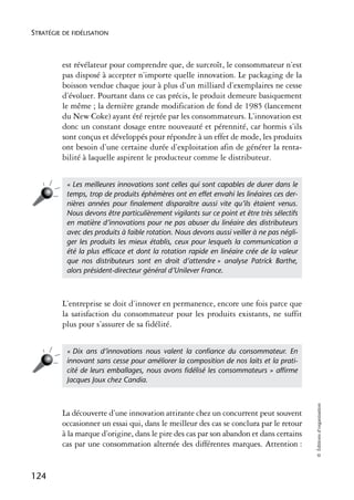 STRATÉGIE DE FIDÉLISATION



          est révélateur pour comprendre que, de surcroît, le consommateur n’est
          pas disposé à accepter n’importe quelle innovation. Le packaging de la
          boisson vendue chaque jour à plus d’un milliard d’exemplaires ne cesse
          d’évoluer. Pourtant dans ce cas précis, le produit demeure basiquement
          le même ; la dernière grande modification de fond de 1985 (lancement
          du New Coke) ayant été rejetée par les consommateurs. L’innovation est
          donc un constant dosage entre nouveauté et pérennité, car hormis s’ils
          sont conçus et développés pour répondre à un effet de mode, les produits
          ont besoin d’une certaine durée d’exploitation afin de générer la renta-
          bilité à laquelle aspirent le producteur comme le distributeur.


           « Les meilleures innovations sont celles qui sont capables de durer dans le
           temps, trop de produits éphémères ont en effet envahi les linéaires ces der-
           nières années pour ﬁnalement disparaître aussi vite qu’ils étaient venus.
           Nous devons être particulièrement vigilants sur ce point et être très sélectifs
           en matière d’innovations pour ne pas abuser du linéaire des distributeurs
           avec des produits à faible rotation. Nous devons aussi veiller à ne pas négli-
           ger les produits les mieux établis, ceux pour lesquels la communication a
           été la plus efﬁcace et dont la rotation rapide en linéaire crée de la valeur
           que nos distributeurs sont en droit d’attendre » analyse Patrick Barthe,
           alors président-directeur général d’Unilever France.



          L’entreprise se doit d’innover en permanence, encore une fois parce que
          la satisfaction du consommateur pour les produits existants, ne suffit
          plus pour s’assurer de sa fidélité.


           « Dix ans d’innovations nous valent la conﬁance du consommateur. En
           innovant sans cesse pour améliorer la composition de nos laits et la prati-
           cité de leurs emballages, nous avons ﬁdélisé les consommateurs » afﬁrme
           Jacques Joux chez Candia.
                                                                                             © Éditions d’organisation




          La découverte d’une innovation attirante chez un concurrent peut souvent
          occasionner un essai qui, dans le meilleur des cas se conclura par le retour
          à la marque d’origine, dans le pire des cas par son abandon et dans certains
          cas par une consommation alternée des différentes marques. Attention :


124
 