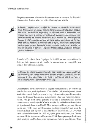 STRATÉGIE DE FIDÉLISATION



          d’espérer conserver néanmoins le consommateur amateur de diversité.
          L’innovation devient alors un objectif stratégique absolu.


           « Écouter, comprendre et anticiper les besoins ou envies des consomma-
           teurs dénote, pour un groupe comme Danone, qui parle et produit chaque
           jour pour l’ensemble de la planète, un véritable enjeu d’innovation. Car
           chaque jour dans le monde, 61 millions de personnes consomment nos
           produits laitiers, 68 millions nos biscuits et 56 millions de l’eau du groupe
           Danone […] L’innovation est une véritable valeur quotidienne de l’entre-
           prise, car elle nécessite d’abord un état d’esprit, ensuite une compétence
           extrême pour garantir la qualité de nos produits ; enﬁn, une créativité de
           tous les instants et partout » explique Franck Riboud, président-directeur
           général de Danone.



          Poussée à l’extrême dans l’optique de la fidélisation, cette démarche
          doit, en fait, permettre de rendre le consommateur insensible aux
          attraits de l’offre concurrente.


           « Dès que les relations reposent sur des bases solides de valeur ajoutée et
           de conﬁance, il est temps de resserrer les liens. L’objectif consiste à faire en
           sorte que le client ait intérêt à rester ﬁdèle et qu’il lui soit difﬁcile de s’adres-
           ser à un concurrent » commente George Day.



          On comprend alors aisément qu’il s’agit non seulement d’un combat de
          tous les instants, mais également d’un combat qui ne doit jamais renier
          son indispensable fondement marketing. L’innovation pour l’innovation
          risque de desservir l’entreprise autant sinon plus, que l’absence d’inno-
          vation. Philips n’est jamais parvenu à séduire le consommateur avec sa
          cassette audio numérique DCC et le marché du vidéodisque Laservision
          n’a jamais véritablement décollé. Non seulement il importe que l’inno-
          vation soit réelle, mais qu’elle paraisse totalement justifiée aux yeux du
                                                                                                   © Éditions d’organisation




          consommateur par rapport à ses attentes et ses besoins. Le DVD fut
          lancé commercialement en 1996 au Japon, puis aux Etats-Unis l’année
          suivante. Il fut introduit en Europe en 1998. Les espoirs que les indus-
          triels avaient fondés dans cette innovation étaient sans limite. Tous


126
 