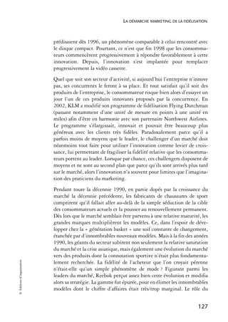 LA DÉMARCHE MARKETING DE LA FIDÉLISATION



                            prédisaient dès 1996, un phénomène comparable à celui rencontré avec
                            le disque compact. Pourtant, ce n’est que fin 1998 que les consomma-
                            teurs commencèrent progressivement à répondre favorablement à cette
                            innovation. Depuis, l’innovation s’est implantée pour remplacer
                            progressivement la vidéo cassette.
                            Quel que soit son secteur d’activité, si aujourd’hui l’entreprise n’innove
                            pas, ses concurrents le feront à sa place. Et tout satisfait qu’il soit des
                            produits de l’entreprise, le consommateur risque bien alors d’essayer un
                            jour l’un de ces produits innovants proposés par la concurrence. En
                            2002, KLM a modifié son programme de fidélisation Flying Dutchman
                            (passant notamment d’une unité de mesure en points à une unité en
                            miles) afin d’être en harmonie avec son partenaire Northwest Airlines.
                            Le programme s’élargissait, innovait et pouvait être beaucoup plus
                            généreux avec les clients très fidèles. Paradoxalement parce qu’il a
                            parfois moins de moyens que le leader, le challenger d’un marché doit
                            néanmoins tout faire pour utiliser l’innovation comme levier de crois-
                            sance, lui permettant de fragiliser la fidélité relative que les consomma-
                            teurs portent au leader. Lorsque par chance, ces challengers disposent de
                            moyens et ne sont au second plan que parce qu’ils sont arrivés plus tard
                            sur le marché, alors l’innovation n’a souvent pour limites que l’imagina-
                            tion des praticiens du marketing.
                            Pendant toute la décennie 1990, en partie dopés par la croissance du
                            marché la décennie précédente, les fabricants de chaussures de sport
                            comprirent qu’il fallait aller au-delà de la simple séduction de la cible
                            des consommateurs actuels et la pousser au renouvellement permanent.
                            Dès lors que le marché semblait être parvenu à une relative maturité, les
                            grandes marques multiplièrent les modèles. Ce, dans l’espoir de déve-
                            lopper chez la « génération basket » une soif constante de changement,
                            étanchée par d’innombrables nouveaux modèles. Mais à la fin des années
                            1990, les géants du secteur subirent non seulement la relative saturation
                            du marché et la crise asiatique, mais également une évolution du marché
                            vers des produits dont la connotation sportive n’était plus fondamenta-
© Éditions d’organisation




                            lement recherchée. La fidélité de l’acheteur que l’on croyait pérenne
                            n’était-elle qu’un simple phénomène de mode ? Figurant parmi les
                            leaders du marché, Reebok perçut assez bien cette évolution et modifia
                            alors sa stratégie. La gamme fut épurée, pour en élimer les innombrables
                            modèles dont le chiffre d’affaires était très/trop marginal. Le rôle du


                                                                                                  127
 
