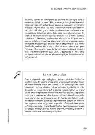 LA DÉMARCHE MARKETING DE LA FIDÉLISATION




                            Toutefois, comme en témoignent les résultats de l’enseigne dans la
                            seconde moitié des années 1990, le message écologico-éthique était
                            important mais non suffisant pour assurer la croissance. Les consom-
                            mateurs « responsables » de Body Shop demandaient manifestement
                            plus. En 1999, alors que la tendance à l’unisexe en parfumerie et en
                            cosmétologie battait son plein, Body Shop innovait en inversant les
                            codes et en proposant une ligne de produits « of a man » destinée
                            clairement à l’homme ; parfaitement distincte de la ligne « of a
                            woman » clairement destinée à la femme. Si la forme des packagings
                            permettait de repérer que ces deux lignes appartenaient à la même
                            famille de produits, des codes couleur différents (jaune vert pour
                            l’homme, bleu outremer pour la femme) réintroduisaient parfaite-
                            ment la différence entre les deux sexes. Le packaging est en ce sens,
                            un élément du mix de plus en plus remarqué par le consommateur
                            poly-sensoriel.




                                                  Le cas Luxottica
                            Dans la plupart des régions du globe, c’est un produit dont l’utilisation
                            subit le rythme des saisons, d’où a priori une usure ralentie et un besoin
                            de renouvellement limité. De surcroît, si la technologie des verres
                            protecteurs continue d’évoluer, elle est rarement significative au point
                            de susciter un renouvellement de la part du consommateur, sur ce seul
                            critère. D’où l’importante connotation mode du secteur, simplement
                            parce que la mode est en elle-même un puissant critère de renouvelle-
                            ment pour un bien qui demeure, à bien des égards, ostentatoire. Leader
                            mondial de lunetterie, Luxottica l’a parfaitement compris en renouve-
                            lant en permanence ses gammes de produits. Groupe de l’exemplaire
                            self-made-man italien Leonardo del Vecchio, Luxottica qui commercia-
                            lise chaque année plus de 30 millions de paires, a racheté, en 1999, la
© Éditions d’organisation




                            marque américaine emblématique Ray Ban.




                                                                                                   129
 