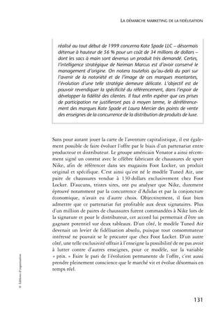 LA DÉMARCHE MARKETING DE LA FIDÉLISATION




                              réalisé au tout début de 1999 concerna Kate Spade LLC – désormais
                              détenue à hauteur de 56 % pour un coût de 34 millions de dollars –
                              dont les sacs à main sont devenus un produit très demandé. Certes,
                              l’intelligence stratégique de Neiman Marcus est d’avoir conservé le
                              management d’origine. On notera toutefois qu’au-delà du pari sur
                              l’avenir de la notoriété et de l’image de ces marques montantes,
                              l’évolution d’une telle stratégie demeure délicate. L’objectif est de
                              pouvoir revendiquer la spécificité du référencement, dans l’espoir de
                              développer la fidélité des clientes. Il faut enfin espérer que ces prises
                              de participation ne justifieront pas à moyen terme, le déréférence-
                              ment des marques Kate Spade et Laura Mercier des points de vente
                              des enseignes de la concurrence de la distribution de produits de luxe.




                            Sans pour autant jouer la carte de l’aventure capitalistique, il est égale-
                            ment possible de faire évoluer l’offre par le biais d’un partenariat entre
                            producteur et distributeur. Le groupe américain Venator a ainsi récem-
                            ment signé un contrat avec le célèbre fabricant de chaussures de sport
                            Nike, afin de référencer dans ses magasins Foot Locker, un produit
                            original et spécifique. C’est ainsi qu’est né le modèle Tuned Air, une
                            paire de chaussures vendue à 130 dollars exclusivement chez Foot
                            Locker. D’aucuns, tristes sires, ont pu analyser que Nike, durement
                            éprouvé notamment par la concurrence d’Adidas et par la conjoncture
                            économique, n’avait eu d’autre choix. Objectivement, il faut bien
                            admettre que ce partenariat fut profitable aux deux signataires. Plus
                            d’un million de paires de chaussures furent commandées à Nike lors de
                            la signature et pour le distributeur, cet accord lui permettait d’être un
                            gagnant potentiel sur deux tableaux. D’un côté, le modèle Tuned Air
                            devenait un levier de fidélisation absolu, puisque tout consommateur
                            intéressé ne pouvait se le procurer que chez Foot Locker. D’un autre
                            côté, une telle exclusivité offrait à l’enseigne la possibilité de ne pas avoir
                            à lutter contre d’autres enseignes, pour ce modèle, sur la variable
© Éditions d’organisation




                            « prix. » Faire le pari de l’évolution permanente de l’offre, c’est aussi
                            prendre pleinement conscience que le marché vit et évolue désormais en
                            temps réel.




                                                                                                     131
 
