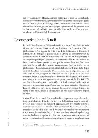 LA DÉMARCHE MARKETING DE LA FIDÉLISATION



                                 sur investissement. Mais également parce que le coût de la recherche
                                 et du développement peut parfois excéder les prévisions les plus pessi-
                                 mistes. Sur le plan marketing, cette innovation doit naturellement
                                 s’inscrire dans une gestion stratégique rigoureuse de la gamme et/ou
                                 de la marque1 afin d’éviter tout cannibalisme et de justifier aux yeux
                                 du client, la légitimité de l’innovation.


                            Le cas particulier du B to B
                                 Le marketing Business to Business (B-to-B) regroupe l’ensemble des tech-
                                 niques marketing utilisées par des professionnels à l’attention d’autres
                                 professionnels. On oppose le B-to-B au B-to-C (Business to Consumer ),
                                 autrement dit lorsque le professionnel s’adresse au consommateur. La
                                 communication B-to-B nécessite de ce fait l’utilisation d’arguments et
                                 de supports spécifiques, propres à toucher cette cible. La distinction est
                                 importante car les exigences ne sont pas les mêmes dans leur fond et/ou
                                 dans leur forme si le client est un consommateur final particulier ou un
                                 professionnel distributeur ou utilisateur du bien. Sur le plan de la dispo-
                                 nibilité d’un bien par exemple. Un consommateur final particulier peut,
                                 dans certains cas, accepter de patienter quelques jours voire quelques
                                 semaines avant d’obtenir son bien. Pour un distributeur, une attente
                                 trop longue sera souvent synonyme de perte potentielle d’activité. Ce
                                 qui fait la force du groupe italien Zucchi, leader européen du linge de
                                 maison et notamment propriétaire des marques françaises Descamps,
                                 Béra et Jalla, c’est qu’il est en mesure de réapprovisionner le point de
                                 vente d’une enseigne de la distribution en moins de 48 heures le plus
                                 souvent.
                                 Aujourd’hui, il est tout à fait possible d’envisager une approche marke-
                                 ting individualisée B-to-B propice à la fidélisation, même dans des
                                 secteurs pour lesquels les standards apparaissaient hier encore comme la
                                 seule source de salut. Il importe alors seulement de bien considérer la
                                 spécificité de la cible ainsi que l’évolution récent de l’environnement.
© Éditions d’organisation




                                 Auparavant, les activités B-to-B étaient représentatives de cycles longs
                                 nourris d’échanges répétés sur des bases quasi-automatiques et/ou de
                                 tacite reconduction. Ce n’est désormais plus le cas et le développement

                                 1. Voir page 262 le cas des extensions de gammes et des extensions de marques.


                                                                                                              133
 