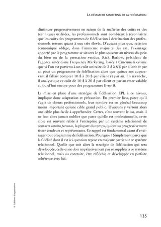 LA DÉMARCHE MARKETING DE LA FIDÉLISATION



                            diminuer progressivement en raison de la maîtrise des coûts et des
                            techniques utilisées, les professionnels sont nombreux à reconnaître
                            que les coûts des programmes de fidélisation à destination des profes-
                            sionnels restent quant à eux très élevés. D’autant plus que, relation
                            économique oblige, dans l’immense majorité des cas, l’avantage
                            apporté par le programme se situera le plus souvent au niveau du prix
                            du bien ou de la prestation vendus. Rick Barlow, président de
                            l’agence américaine Frequency Marketing, basée à Cincinnati estime
                            que si l’on est parvenu à un coût unitaire de 2 $ à 8 $ par client et par
                            an pour un programme de fidélisation alors que quinze ans aupara-
                            vant il fallait compter 10 $ à 20 $ par client et par an. En revanche,
                            il analyse que ce coût de 10 $ à 20 $ par client et par an reste valable
                            aujourd’hui encore pour des programmes B-to-B.
                            La mise en place d’une stratégie de fidélisation EPL à ce niveau,
                            implique donc adaptation et précaution. En premier lieu, parce qu’il
                            s’agit de clients professionnels, leur nombre est en général beaucoup
                            moins important qu’une cible grand public. D’aucuns y verront alors
                            une cible plus facile à appréhender. Certes, c’est souvent le cas, mais il
                            ne faut alors jamais oublier que parce qu’elle est professionnelle, cette
                            cible est souvent reliée à l’entreprise par un système relationnel de
                            contacts intuitu personae, la plupart du temps, qu’ont su progressivement
                            tisser vendeurs et représentants. Ce rappel est fondamental avant d’envi-
                            sager tout programme de fidélisation. Pourquoi ? Simplement parce que
                            la fidélité dont il est ici question repose en majeure partie sur ce système
                            relationnel. Quelle que soit alors la stratégie de fidélisation qui sera
                            développée, celle-ci ne doit impérativement pas se suppléer à ce système
                            relationnel, mais au contraire, être réfléchie et développée en parfaite
                            cohérence avec lui.
© Éditions d’organisation




                                                                                                   135
 