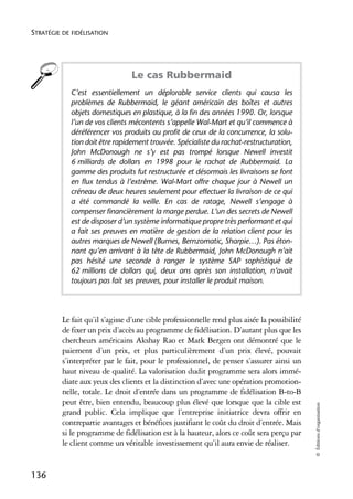 STRATÉGIE DE FIDÉLISATION




                                 Le cas Rubbermaid
            C’est essentiellement un déplorable service clients qui causa les
            problèmes de Rubbermaid, le géant américain des boîtes et autres
            objets domestiques en plastique, à la fin des années 1990. Or, lorsque
            l’un de vos clients mécontents s’appelle Wal-Mart et qu’il commence à
            déréférencer vos produits au profit de ceux de la concurrence, la solu-
            tion doit être rapidement trouvée. Spécialiste du rachat-restructuration,
            John McDonough ne s’y est pas trompé lorsque Newell investit
            6 milliards de dollars en 1998 pour le rachat de Rubbermaid. La
            gamme des produits fut restructurée et désormais les livraisons se font
            en flux tendus à l’extrême. Wal-Mart offre chaque jour à Newell un
            créneau de deux heures seulement pour effectuer la livraison de ce qui
            a été commandé la veille. En cas de ratage, Newell s’engage à
            compenser financièrement la marge perdue. L’un des secrets de Newell
            est de disposer d’un système informatique propre très performant et qui
            a fait ses preuves en matière de gestion de la relation client pour les
            autres marques de Newell (Burnes, Bernzomatic, Sharpie…). Pas éton-
            nant qu’en arrivant à la tête de Rubbermaid, John McDonough n’ait
            pas hésité une seconde à ranger le système SAP sophistiqué de
            62 millions de dollars qui, deux ans après son installation, n’avait
            toujours pas fait ses preuves, pour installer le produit maison.




          Le fait qu’il s’agisse d’une cible professionnelle rend plus aisée la possibilité
          de fixer un prix d’accès au programme de fidélisation. D’autant plus que les
          chercheurs américains Akshay Rao et Mark Bergen ont démontré que le
          paiement d’un prix, et plus particulièrement d’un prix élevé, pouvait
          s’interpréter par le fait, pour le professionnel, de penser s’assurer ainsi un
          haut niveau de qualité. La valorisation dudit programme sera alors immé-
          diate aux yeux des clients et la distinction d’avec une opération promotion-
          nelle, totale. Le droit d’entrée dans un programme de fidélisation B-to-B
          peut être, bien entendu, beaucoup plus élevé que lorsque que la cible est
                                                                                              © Éditions d’organisation




          grand public. Cela implique que l’entreprise initiatrice devra offrir en
          contrepartie avantages et bénéfices justifiant le coût du droit d’entrée. Mais
          si le programme de fidélisation est à la hauteur, alors ce coût sera perçu par
          le client comme un véritable investissement qu’il aura envie de réaliser.


136
 