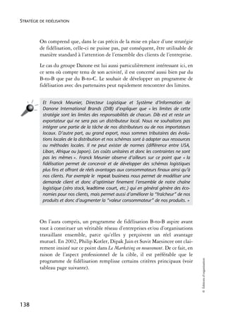 STRATÉGIE DE FIDÉLISATION



          On comprend que, dans le cas précis de la mise en place d’une stratégie
          de fidélisation, celle-ci ne puisse pas, par conséquent, être utilisable de
          manière standard à l’attention de l’ensemble des clients de l’entreprise.
          Le cas du groupe Danone est lui aussi particulièrement intéressant ici, en
          ce sens où compte tenu de son activité, il est concerné aussi bien par du
          B-to-B que par du B-to-C. Le souhait de développer un programme de
          fidélisation avec des partenaires peut rapidement rencontrer des limites.


           Et Franck Meunier, Directeur Logistique et Système d’Information de
           Danone International Brands (DIB) d’expliquer que « les limites de cette
           stratégie sont les limites des responsabilités de chacun. Dib est et reste un
           exportateur qui ne sera pas un distributeur local. Nous ne souhaitons pas
           intégrer une partie de la tâche de nos distributeurs ou de nos importateurs
           locaux. D’autre part, au grand export, nous sommes tributaires des évolu-
           tions locales de la distribution et nos schémas sont à adapter aux ressources
           ou méthodes locales. Il ne peut exister de normes (différence entre USA,
           Liban, Afrique ou Japon). Les coûts unitaires et donc les contraintes ne sont
           pas les mêmes ». Franck Meunier observe d’ailleurs sur ce point que « la
           ﬁdélisation permet de concevoir et de développer des schémas logistiques
           plus ﬁns et offrant de réels avantages aux consommateurs ﬁnaux ainsi qu’à
           nos clients. Par exemple le repeat business nous permet de modéliser une
           demande client et donc d’optimiser ﬁnement l’ensemble de notre chaîne
           logistique (zéro stock, leadtime court, etc.) qui en général génère des éco-
           nomies pour nos clients, mais permet aussi d’améliorer la “fraîcheur” de nos
           produits et donc d’augmenter la “valeur consommateur” de nos produits. »



          On l’aura compris, un programme de fidélisation B-to-B aspire avant
          tout à constituer un véritable réseau d’entreprises et/ou d’organisations
          travaillant ensemble, parce qu’elles y perçoivent un réel avantage
          mutuel. En 2002, Philip Kotler, Dipak Jain et Suvit Maesincee ont clai-
          rement insisté sur ce point dans Le Marketing en mouvement. De ce fait, en
          raison de l’aspect professionnel de la cible, il est préférable que le
                                                                                           © Éditions d’organisation




          programme de fidélisation remplisse certains critères principaux (voir
          tableau page suivante).




138
 