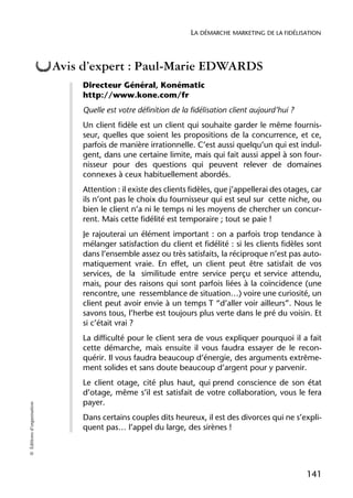 LA DÉMARCHE MARKETING DE LA FIDÉLISATION



                            Avis d’expert : Paul-Marie EDWARDS
                                 Directeur Général, Konématic
                                 http://www.kone.com/fr
                                 Quelle est votre définition de la fidélisation client aujourd’hui ?
                                 Un client fidèle est un client qui souhaite garder le même fournis-
                                 seur, quelles que soient les propositions de la concurrence, et ce,
                                 parfois de manière irrationnelle. C’est aussi quelqu’un qui est indul-
                                 gent, dans une certaine limite, mais qui fait aussi appel à son four-
                                 nisseur pour des questions qui peuvent relever de domaines
                                 connexes à ceux habituellement abordés.
                                 Attention : il existe des clients fidèles, que j’appellerai des otages, car
                                 ils n’ont pas le choix du fournisseur qui est seul sur cette niche, ou
                                 bien le client n’a ni le temps ni les moyens de chercher un concur-
                                 rent. Mais cette fidélité est temporaire ; tout se paie !
                                 Je rajouterai un élément important : on a parfois trop tendance à
                                 mélanger satisfaction du client et fidélité : si les clients fidèles sont
                                 dans l’ensemble assez ou très satisfaits, la réciproque n’est pas auto-
                                 matiquement vraie. En effet, un client peut être satisfait de vos
                                 services, de la similitude entre service perçu et service attendu,
                                 mais, pour des raisons qui sont parfois liées à la coïncidence (une
                                 rencontre, une ressemblance de situation…) voire une curiosité, un
                                 client peut avoir envie à un temps T “d’aller voir ailleurs”. Nous le
                                 savons tous, l’herbe est toujours plus verte dans le pré du voisin. Et
                                 si c’était vrai ?
                                 La difficulté pour le client sera de vous expliquer pourquoi il a fait
                                 cette démarche, mais ensuite il vous faudra essayer de le recon-
                                 quérir. Il vous faudra beaucoup d’énergie, des arguments extrême-
                                 ment solides et sans doute beaucoup d’argent pour y parvenir.
                                 Le client otage, cité plus haut, qui prend conscience de son état
                                 d’otage, même s’il est satisfait de votre collaboration, vous le fera
                                 payer.
© Éditions d’organisation




                                 Dans certains couples dits heureux, il est des divorces qui ne s’expli-
                                 quent pas… l’appel du large, des sirènes !




                                                                                                       141
 