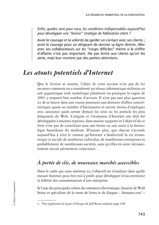 LA DÉMARCHE MARKETING DE LA FIDÉLISATION



                                 Enfin, quelles sont pour vous, les conditions indispensables aujourd’hui
                                 pour développer une “bonne” stratégie de fidélisation client ?
                                 Avoir le courage et la volonté de garder un contact avec ses clients ;
                                 avoir le courage pour un dirigeant de donner sa ligne directe. Aller
                                 avec ses collaborateurs sur les “coups difficiles” même si le chiffre
                                 d’affaires n’est pas important. Ne pas écrire aux clients qu’on les
                                 aime, mais leur montrer par des petites attentions.



                            Les atouts potentiels d’Internet
                                 Que le lecteur se rassure, l’objet de cette section n’est pas de lui
                                 raconter comment on a transformé un réseau informatique militaire en
                                 une gigantesque toile numérique planétaire ou pourquoi la vague de
                                 2001 a emporté bon nombre d’acteurs. Il n’est pas non plus question
                                 ici de se lancer dans une course poursuite aux derniers chiffres caracté-
                                 ristiques quant au nombre d’Internautes et encore moins d’expliquer
                                 avec assurance quels seront demain les sites ou les portails les plus
                                 fréquentés du Web. L’origine et l’économie d’Internet ont déjà été
                                 développées à maintes reprises, dans maints supports et l’objectif de ce
                                 livre n’est pas de contribuer sous une forme ou une autre à la futuro-
                                 logie hasardeuse du medium. D’autant plus, que chacun s’accorde
                                 aujourd’hui à tirer le constat qu’Internet a bouleversé la vie écono-
                                 mique et sociale de nombreux individus, de nombreuses entreprises et
                                 probablement de nombreuses sociétés, sans qu’elles en aient nécessai-
                                 rement encore pleinement conscience.


                                 À portée de clic, de nouveaux marchés accessibles
                                 Dans le cadre qui nous intéresse ici, l’objectif est d’analyser dans quelle
                                 mesure Internet peut être mis à profit pour développer et/ou entretenir
                                 la fidélité des consommateurs d’une entreprise.
© Éditions d’organisation




                                 Si l’une des principales icônes du commerce électronique, favorite de Wall
                                 Street et spécialiste de la vente de livres et de disques – Amazon.com1 –

                                 1. Voir également la leçon d’éthique de Jeff Bezos analysée page 168.


                                                                                                         143
 