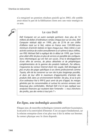 STRATÉGIE DE FIDÉLISATION



          n’a enregistré ses premiers résultats positifs qu’en 2002, elle semble
          avoir réussi le pari de la fidélisation client avec une vraie stratégie en
          ce sens.


                                        Le cas Dell
            Dell Computer est un autre exemple pertinent. Avec plus de 14
            millions de dollars d’ordinateurs vendus chaque jour sur ses sites, Dell
            Computer réalisait déjà en 1999, plus de 25 % de son chiffre
            d’affaires total sur le Net, même en France avec 150 000 euros
            minimum d’activité réalisée en ligne chaque jour. Mais même si son
            activité continue de croître annuellement à un rythme à deux chiffres,
            son PDG Michael Dell a expliqué dès le début de 1999, que l’entre-
            prise allait offrir de plus en plus de services en parallèle des configura-
            tions informatiques qui ont fait son succès. D’où le développement
            d’une offre de services, de pièces détachées et de périphériques
            complémentaires de la gamme des produits habituels. Par ailleurs,
            l’ergonomie du vecteur Internet étant très souple, Dell développe de
            plus en plus des pages spécifiques à ses clients professionnels comme
            Toyota, afin de les conserver sur son site le plus longtemps possible,
            et donc de leur offrir le maximum d’opportunités d’acheter des
            produits Dell, dans un environnement familier. De plus, là où le prix
            d’un ordinateur fixé à 999 $ peut servir de prix d’appel, les marges
            générées par les consommables et surtout les services annexes sont
            beaucoup plus confortables. Michael Dell n’a-t-il pas expliqué aux
            analystes financiers qui voulaient bien l’entendre : « nous cherchons
            des profits, pas des ventes à tout prix ? »




          En ligne, une technologie accessible
          Chaque jour, de nouvelles technologies viennent améliorer la puissance,
          la sécurité et la convivialité d’Internet. C’est un aspect fondamental, car
                                                                                          © Éditions d’organisation




          la relation entreprise-client n’est plus tout à fait la même sur Internet.
          Le contact physique avec le client disparaît.




144
 
