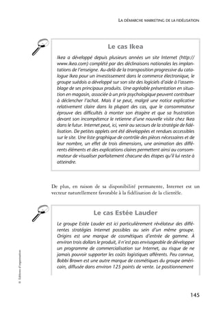 LA DÉMARCHE MARKETING DE LA FIDÉLISATION




                                                          Le cas Ikea
                              Ikea a développé depuis plusieurs années un site Internet (http://
                              www.ikea.com) complété par des déclinaisons nationales les implan-
                              tations de l’enseigne. Au-delà de la transposition progressive du cata-
                              logue Ikea pour un investissement dans le commerce électronique, le
                              groupe suédois a développé sur son site des logiciels d’aide à l’assem-
                              blage de ses principaux produits. Une agréable présentation en situa-
                              tion en magasin, associée à un prix psychologique peuvent contribuer
                              à déclencher l’achat. Mais il se peut, malgré une notice explicative
                              relativement claire dans la plupart des cas, que le consommateur
                              éprouve des difficultés à monter son étagère et que sa frustration
                              devant son incompétence le retienne d’une nouvelle visite chez Ikea
                              dans le futur. Internet peut, ici, venir au secours de la stratégie de fidé-
                              lisation. De petites applets ont été développées et rendues accessibles
                              sur le site. Une liste graphique de contrôle des pièces nécessaires et de
                              leur nombre, un effet de trois dimensions, une animation des diffé-
                              rents éléments et des explications claires permettent ainsi au consom-
                              mateur de visualiser parfaitement chacune des étapes qu’il lui reste à
                              atteindre.




                            De plus, en raison de sa disponibilité permanente, Internet est un
                            vecteur naturellement favorable à la fidélisation de la clientèle.


                                                  Le cas Estée Lauder
                              Le groupe Estée Lauder est ici particulièrement révélateur des diffé-
                              rentes stratégies Internet possibles au sein d’un même groupe.
                              Origins est une marque de cosmétiques d’entrée de gamme. À
                              environ trois dollars le produit, il n’est pas envisageable de développer
                              un programme de commercialisation sur Internet, au risque de ne
© Éditions d’organisation




                              jamais pouvoir supporter les coûts logistiques afférents. Peu connue,
                              Bobbi Brown est une autre marque de cosmétiques du groupe améri-
                              cain, diffusée dans environ 125 points de vente. Le positionnement




                                                                                                       145
 
