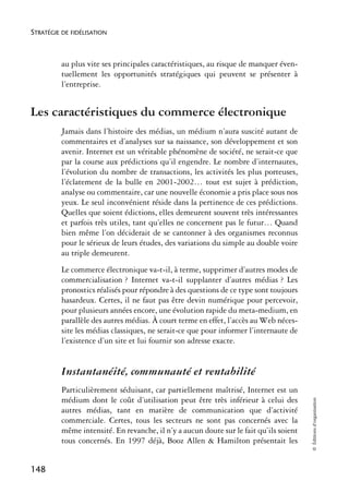 STRATÉGIE DE FIDÉLISATION



          au plus vite ses principales caractéristiques, au risque de manquer éven-
          tuellement les opportunités stratégiques qui peuvent se présenter à
          l’entreprise.


Les caractéristiques du commerce électronique
          Jamais dans l’histoire des médias, un médium n’aura suscité autant de
          commentaires et d’analyses sur sa naissance, son développement et son
          avenir. Internet est un véritable phénomène de société, ne serait-ce que
          par la course aux prédictions qu’il engendre. Le nombre d’internautes,
          l’évolution du nombre de transactions, les activités les plus porteuses,
          l’éclatement de la bulle en 2001-2002… tout est sujet à prédiction,
          analyse ou commentaire, car une nouvelle économie a pris place sous nos
          yeux. Le seul inconvénient réside dans la pertinence de ces prédictions.
          Quelles que soient édictions, elles demeurent souvent très intéressantes
          et parfois très utiles, tant qu’elles ne concernent pas le futur… Quand
          bien même l’on déciderait de se cantonner à des organismes reconnus
          pour le sérieux de leurs études, des variations du simple au double voire
          au triple demeurent.
          Le commerce électronique va-t-il, à terme, supprimer d’autres modes de
          commercialisation ? Internet va-t-il supplanter d’autres médias ? Les
          pronostics réalisés pour répondre à des questions de ce type sont toujours
          hasardeux. Certes, il ne faut pas être devin numérique pour percevoir,
          pour plusieurs années encore, une évolution rapide du meta-medium, en
          parallèle des autres médias. À court terme en effet, l’accès au Web néces-
          site les médias classiques, ne serait-ce que pour informer l’internaute de
          l’existence d’un site et lui fournir son adresse exacte.


          Instantanéité, communauté et rentabilité
          Particulièrement séduisant, car partiellement maîtrisé, Internet est un
          médium dont le coût d’utilisation peut être très inférieur à celui des
                                                                                        © Éditions d’organisation




          autres médias, tant en matière de communication que d’activité
          commerciale. Certes, tous les secteurs ne sont pas concernés avec la
          même intensité. En revanche, il n’y a aucun doute sur le fait qu’ils soient
          tous concernés. En 1997 déjà, Booz Allen & Hamilton présentait les


148
 
