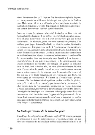 STRATÉGIE DE FIDÉLISATION



          réseau des réseaux font qu’il s’agit en fait d’une forme hybride de pros-
          pection spontanée naturellement induite par une opération de fidélisa-
          tion. Mais jamais il ne sera défendu qu’une excellente stratégie de
          fidélisation dispensait d’actions de prospection. Fidélisation et prospec-
          tion sont et demeureront toujours complémentaires.
          Certes en termes de croissance d’activité, le résultat est bien celui qui
          était recherché à l’origine. Il est même, en général, obtenu plus rapide-
          ment et plus massivement que s’il avait eté supporté par des médias
          traditionnels. En revanche, parce que nous sommes en présence d’un
          médium pour lequel le contrôle absolu est illusoire et dont l’évolution
          est permanente, il importera de garder à l’esprit que ce résultat virtuel-
          lement obtenu, demeurera inévitablement très fragile dans le temps. La
          raison fondamentale est simple. Une telle situation naît de l’interaction
          naturelle et/ou recherchée qui existe entre les internautes. Le même effet
          de contamination dont une entreprise aura bénéficié à un instant t,
          pourra bénéficier à une autre à un instant t + 1. L’inconvénient pour
          lesdites entreprises est toutefois que lorsque l’on parlait de semaines
          voire de mois dans le monde réel, on parle plus couramment de jours
          voire d’heures dans le monde virtuel, et pour certaines communautés
          fortement interconnectées de minutes voire de secondes. On comprend
          dès lors que c’est toute l’organisation de l’entreprise qui devra être
          reconsidérée en conséquence. À l’instar de l’aéronautique spatiale,
          Internet offre des fenêtres de tir qu’il est parfois possible de générer,
          mais qu’il convient de ne pas négliger lorsqu’elles se présentent. En
          effet, compte tenu de l’extraordinaire contraction de l’espace temps sur
          le réseau des réseaux, l’opportunité de tir demeure souvent très limitée.
          L’entreprise intéressée par le « lancement » d’un projet devra donc être
          en mesure de saisir immédiatement l’opportunité se présentant à elle, au
          risque de devoir attendre une autre hypothétique « fenêtre de tir » et/ou
          au risque que l’internaute s’intéresse rapidement à un autre projet, lancé
          cette fois par la concurrence…
                                                                                       © Éditions d’organisation




          La toute-puissance de la variable prix
          Si au départ du phénomène, au début des années 1990, nombreux furent
          les annonceurs à louer les caractéristiques d’Internet, ne serait-ce que
          parce que le réseau des réseaux leur donnait accès instantanément à un

150
 