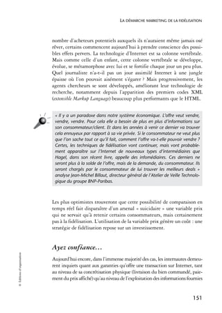 LA DÉMARCHE MARKETING DE LA FIDÉLISATION



                            nombre d’acheteurs potentiels auxquels ils n’auraient même jamais osé
                            rêver, certains commencent aujourd’hui à prendre conscience des possi-
                            bles effets pervers. La technologie d’Internet est sa colonne vertébrale.
                            Mais comme celle d’un enfant, cette colonne vertébrale se développe,
                            évolue, se métamorphose avec lui et se fortifie chaque jour un peu plus.
                            Quel journaliste n’a-t-il pas un jour assimilé Internet à une jungle
                            épaisse où l’on pouvait aisément s’égarer ? Mais progressivement, les
                            agents chercheurs se sont développés, améliorant leur technologie de
                            recherche, notamment depuis l’apparition des premiers codes XML
                            (extensible Markup Language) beaucoup plus performants que le HTML.


                             « Il y a un paradoxe dans notre système économique. L’offre veut vendre,
                             vendre, vendre. Pour cela elle a besoin de plus en plus d’informations sur
                             son consommateur/client. Et dans les années à venir ce dernier va trouver
                             cela ennuyeux par rapport à sa vie privée. Si le consommateur ne veut plus
                             que l’on sache tout ce qu’il fait, comment l’offre va-t-elle pouvoir vendre ?
                             Certes, les techniques de ﬁdélisation vont continuer, mais vont probable-
                             ment apparaître sur l’Internet de nouveaux types d’intermédiaires que
                             Hagel, dans son récent livre, appelle des infomédiaires. Ces derniers ne
                             seront plus à la solde de l’offre, mais de la demande, du consommateur. Ils
                             seront chargés par le consommateur de lui trouver les meilleurs deals »
                             analyse Jean-Michel Billaut, directeur général de l’Atelier de Veille Technolo-
                             gique du groupe BNP-Paribas.



                            Les plus optimistes trouveront que cette possibilité de comparaison en
                            temps réel fait disparaître d’un arsenal « suicidaire » une variable prix
                            qui ne servait qu’à retenir certains consommateurs, mais certainement
                            pas à la fidélisation. L’utilisation de la variable prix génère un coût : une
                            stratégie de fidélisation repose sur un investissement.


                            Ayez confiance…
© Éditions d’organisation




                            Aujourd’hui encore, dans l’immense majorité des cas, les internautes demeu-
                            rent inquiets quant aux garanties qu’offre une transaction sur Internet, tant
                            au niveau de sa concrétisation physique (livraison du bien commandé, paie-
                            ment du prix affiché) qu’au niveau de l’exploitation des informations fournies


                                                                                                        151
 