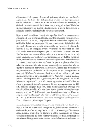 STRATÉGIE DE FIDÉLISATION



          (détournement de numéro de carte de paiement, circulation des données
          signalétiques du client…) ou de la possibilité d’un recours légal a posteriori en
          cas de problèmes. Lorsqu’il se trouve sur un site Internet marchand, le
          chaland internaute est seul, face à son écran, pour apprécier la crédibilité de
          la source et conserve de surcroît à tout moment, la liberté d’interrompre le
          processus ou même de le reprendre sur un site concurrent.
          Si par le passé, la méfiance de ce dernier a pu être limitée, le consommateur
          moderne est plus et mieux informé, donc légitimement potentiellement
          plus méfiant. De ce fait, l’impact du discours commercial dépend de la
          crédibilité de la source émettrice. De plus, compte tenu de la facilité rela-
          tive à développer une activité commerciale sur Internet, le réseau des
          réseaux a vu, en quelques années seulement, se multiplier les sites
          marchands de commerçants peu ou pas du tout connus dans le monde réel.
          En d’autres termes, ces nouvelles enseignes de la commercialisation numé-
          rique n’avaient, pour la plupart, aucune expérience vérifiable à mettre en
          avant, et leur notoriété limitée ou inexistante permettait difficilement de
          leur accorder une quelconque confiance. Le point le plus sensible étant
          celui du paiement, très vite se sont développés des protocoles, afin de
          crypter la transaction de manière à la sécuriser. Même s’il est reconnu pour
          ne pas être le plus performant, le plus répandu est encore aujourd’hui le
          protocole SSL (Secure Socket Layer). Il utilise en fait un chiffrement de toute
          la connexion, entre le navigateur et le serveur Web. Son principal avantage
          est qu’il est compatible avec la grande majorité des navigateurs. En réalité,
          la France a longtemps été pénalisée par une législation limitant l’utilisation
          d’une cryptographie évoluée, autrement dit vers un cryptage codé sur 128
          bits, alors que jusqu’en mars 1999, la loi n’autorisait qu’un cryptage avec
          une clé codée sur 40 bits. On peut donc penser que des normes plus sûres,
          comme la norme TLS (Transport Layer Security) soutenues par l’Internet
          Engineering Task Force et/ou les normes SET (Secure Electronic Transaction)
          et C-SET (Chie-Secure Electronic Transaction) développées à l’instigation de
          Visa et Mastercard, finiront par s’imposer.
          Les marques existant dans le monde physique bénéficient d’un double avan-
                                                                                              © Éditions d’organisation




          tage, aux yeux de l’internaute, susceptible de générer et/ou d’entretenir sa
          confiance. Le passé de la marque est le premier de ces avantages. Si la marque
          est déjà connue et qu’elle a eu, à temps, le réflexe d’enregistrer un nom de
          domaine homonyme du nom commercial connu de tous, le transfert de
          notoriété et d’image mentionné ci-avant peut s’effectuer naturellement sur


152
 
