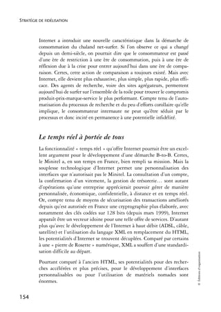 STRATÉGIE DE FIDÉLISATION



          Internet a introduit une nouvelle caractéristique dans la démarche de
          consommation du chaland net-surfer. Si l’on observe ce qui a changé
          depuis un demi-siècle, on pourrait dire que le consommateur est passé
          d’une ère de restriction à une ère de consommation, puis à une ère de
          réflexion due à la crise pour entrer aujourd’hui dans une ère de compa-
          raison. Certes, cette action de comparaison a toujours existé. Mais avec
          Internet, elle devient plus exhaustive, plus simple, plus rapide, plus effi-
          cace. Des agents de recherche, voire des sites agrégateurs, permettent
          aujourd’hui de surfer sur l’ensemble de la toile pour trouver le compromis
          produit-prix-marque-service le plus performant. Compte tenu de l’auto-
          matisation du processus de recherche et du peu d’efforts corollaire qu’elle
          implique, le consommateur internaute ne peut qu’être séduit par le
          processus et donc incité en permanence à une potentielle infidélité.


          Le temps réel à portée de tous
          La fonctionnalité « temps réel » qu’offre Internet pourrait être un excel-
          lent argument pour le développement d’une démarche B-to-B. Certes,
          le Minitel a, en son temps en France, bien rempli sa mission. Mais la
          souplesse technologique d’Internet permet une personnalisation des
          interfaces que n’autorisait pas le Minitel. La consultation d’un compte,
          la confirmation d’un virement, la gestion de trésorerie… sont autant
          d’opérations qu’une entreprise apprécierait pouvoir gérer de manière
          personnalisée, économique, confidentielle, à distance et en temps réel.
          Or, compte tenu de moyens de sécurisation des transactions améliorés
          depuis qu’est autorisée en France une cryptographie plus élaborée, avec
          notamment des clés codées sur 128 bits (depuis mars 1999), Internet
          apparaît être un vecteur idoine pour une telle offre de services. D’autant
          plus qu’avec le développement de l’Internet à haut débit (ADSL, câble,
          satellite) et l’utilisation du langage XML en remplacement du HTML,
          les potentialités d’Internet se trouvent décuplées. Comparé par certains
          à une « pierre de Rosette » numérique, XML a souffert d’une standardi-
          sation difficile au départ.
                                                                                         © Éditions d’organisation




          Pourtant comparé à l’ancien HTML, ses potentialités pour des recher-
          ches accélérées et plus précises, pour le développement d’interfaces
          personnalisables ou pour l’utilisation de matériels nomades sont
          énormes.

154
 