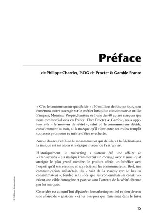 Préface
                               de Philippe Charrier, P-DG de Procter & Gamble France




                            « C’est le consommateur qui décide » : 50 millions de fois par jour, nous
                            remettons notre ouvrage sur le métier lorsqu’un consommateur utilise
                            Pampers, Monsieur Propre, Pantène ou l’une des 40 autres marques que
                            nous commercialisons en France. Chez Procter & Gamble, nous appe-
                            lons cela « le moment de vérité », celui où le consommateur décide,
                            consciemment ou non, si la marque qu’il tient entre ses mains remplit
                            toutes ses promesses et mérite d’être ré-achetée.
                            Aucun doute, c’est bien le consommateur qui décide, et la fidélisation à
                            la marque est un enjeu stratégique majeur de l’entreprise.
                            Historiquement, le marketing a surtout été une affaire de
                            « transactions » : la marque transmettait un message avec le souci qu’il
                            atteigne le plus grand nombre, le produit offrait un bénéfice avec
                            l’espoir qu’il soit reconnu et apprécié par les consommateurs. Bref, une
                            communication unilatérale, du « haut de la marque vers le bas du
                            consommateur », fondée sur l’idée que les consommateurs constitue-
© Éditions d’organisation




                            raient une cible homogène et passive dans l’attente de la vérité détenue
                            par les marques.
                            Cette idée est aujourd’hui dépassée : le marketing est bel et bien devenu
                            une affaire de « relations » et les marques qui réussiront dans le futur


                                                                                                 15
 