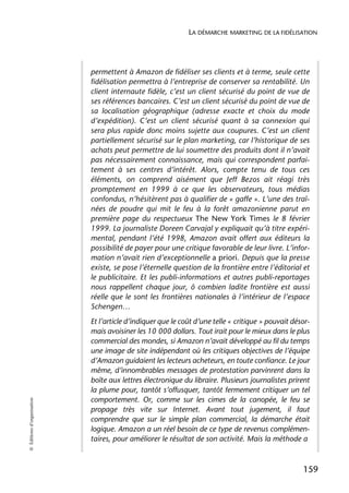 LA DÉMARCHE MARKETING DE LA FIDÉLISATION




                            permettent à Amazon de fidéliser ses clients et à terme, seule cette
                            fidélisation permettra à l’entreprise de conserver sa rentabilité. Un
                            client internaute fidèle, c’est un client sécurisé du point de vue de
                            ses références bancaires. C’est un client sécurisé du point de vue de
                            sa localisation géographique (adresse exacte et choix du mode
                            d’expédition). C’est un client sécurisé quant à sa connexion qui
                            sera plus rapide donc moins sujette aux coupures. C’est un client
                            partiellement sécurisé sur le plan marketing, car l’historique de ses
                            achats peut permettre de lui soumettre des produits dont il n’avait
                            pas nécessairement connaissance, mais qui correspondent parfai-
                            tement à ses centres d’intérêt. Alors, compte tenu de tous ces
                            éléments, on comprend aisément que Jeff Bezos ait réagi très
                            promptement en 1999 à ce que les observateurs, tous médias
                            confondus, n’hésitèrent pas à qualifier de « gaffe ». L’une des traî-
                            nées de poudre qui mit le feu à la forêt amazonienne parut en
                            première page du respectueux The New York Times le 8 février
                            1999. La journaliste Doreen Carvajal y expliquait qu’à titre expéri-
                            mental, pendant l’été 1998, Amazon avait offert aux éditeurs la
                            possibilité de payer pour une critique favorable de leur livre. L’infor-
                            mation n’avait rien d’exceptionnelle a priori. Depuis que la presse
                            existe, se pose l’éternelle question de la frontière entre l’éditorial et
                            le publicitaire. Et les publi-informations et autres publi-reportages
                            nous rappellent chaque jour, ô combien ladite frontière est aussi
                            réelle que le sont les frontières nationales à l’intérieur de l’espace
                            Schengen…
                            Et l’article d’indiquer que le coût d’une telle « critique » pouvait désor-
                            mais avoisiner les 10 000 dollars. Tout irait pour le mieux dans le plus
                            commercial des mondes, si Amazon n’avait développé au fil du temps
                            une image de site indépendant où les critiques objectives de l’équipe
                            d’Amazon guidaient les lecteurs acheteurs, en toute confiance. Le jour
                            même, d’innombrables messages de protestation parvinrent dans la
                            boîte aux lettres électronique du libraire. Plusieurs journalistes prirent
                            la plume pour, tantôt s’offusquer, tantôt fermement critiquer un tel
                            comportement. Or, comme sur les cimes de la canopée, le feu se
© Éditions d’organisation




                            propage très vite sur Internet. Avant tout jugement, il faut
                            comprendre que sur le simple plan commercial, la démarche était
                            logique. Amazon a un réel besoin de ce type de revenus complémen-
                            taires, pour améliorer le résultat de son activité. Mais la méthode a



                                                                                                    159
 
