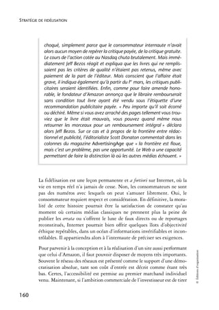 STRATÉGIE DE FIDÉLISATION




            choqué, simplement parce que le consommateur internaute n’avait
            alors aucun moyen de repérer la critique payée, de la critique gratuite.
            Le cours de l’action cotée au Nasdaq chuta brutalement. Mais immé-
            diatement Jeff Bezos réagit et expliqua que les livres qui ne remplis-
            saient pas les critères de qualité n’étaient pas retenus, même avec
            paiement de la part de l’éditeur. Mais conscient que l’affaire était
            grave, il indiqua également qu’à partir du ler mars, les critiques publi-
            citaires seraient identifiées. Enfin, comme pour faire amende hono-
            rable, le fondateur d’Amazon annonça que le libraire rembourserait
            sans condition tout livre ayant été vendu sous l’étiquette d’une
            recommandation publicitaire payée. « Peu importe qu’il soit écorné
            ou déchiré. Même si vous avez arraché des pages tellement vous trou-
            viez que le livre était mauvais, vous pouvez quand même nous
            retourner les morceaux pour un remboursement intégral » déclara
            alors Jeff Bezos. Sur ce cas et à propos de la frontière entre rédac-
            tionnel et publicité, l’éditorialiste Scott Donaton commentait dans les
            colonnes du magazine AdvertisingAge que « la frontière est floue,
            mais c’est un problème, pas une opportunité. Le Web a une capacité
            permettant de faire la distinction là où les autres médias échouent. »




          La fidélisation est une leçon permanente et a fortiori sur Internet, où la
          vie en temps réel n’a jamais de cesse. Non, les consommateurs ne sont
          pas des numéros avec lesquels on peut s’amuser librement. Oui, le
          consommateur requiert respect et considération. En définitive, la mora-
          lité de cette histoire pourrait être la satisfaction de constater qu’au
          moment où certains médias classiques ne prennent plus la peine de
          publier les errata ou s’offrent le luxe de faux directs ou de reportages
          reconstitués, Internet pourrait bien offrir quelques îlots d’objectivité
          éthique repérables, dans un océan d’informations invérifiables et incon-
          trôlables. Il appartiendra alors à l’internaute de préciser ses exigences.
          Pour parvenir à la conception et à la réalisation d’un site aussi performant
                                                                                         © Éditions d’organisation




          que celui d’Amazon, il faut pouvoir disposer de moyens très importants.
          Souvent le réseau des réseaux est présenté comme le support d’une démo-
          cratisation absolue, tant son coût d’entrée est décrit comme étant très
          bas. Certes, l’accessibilité est permise au premier marchand individuel
          venu. Maintenant, si l’ambition commerciale de l’investisseur est de tirer

160
 